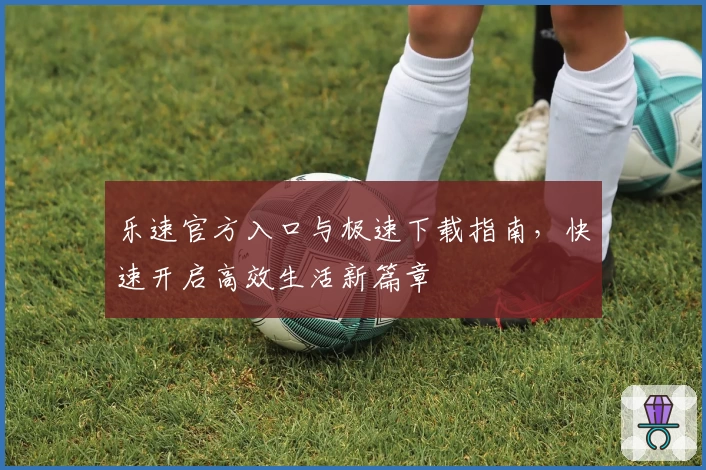 乐速官方入口与极速下载指南，快速开启高效生活新篇章