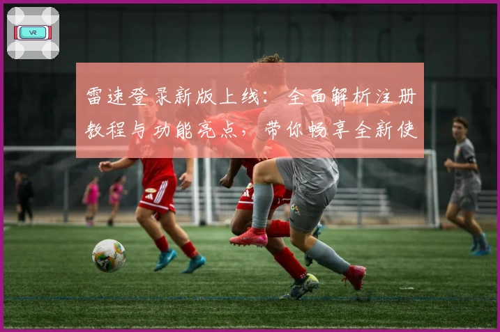 雷速登录新版上线：全面解析注册教程与功能亮点，带你畅享全新使用体验